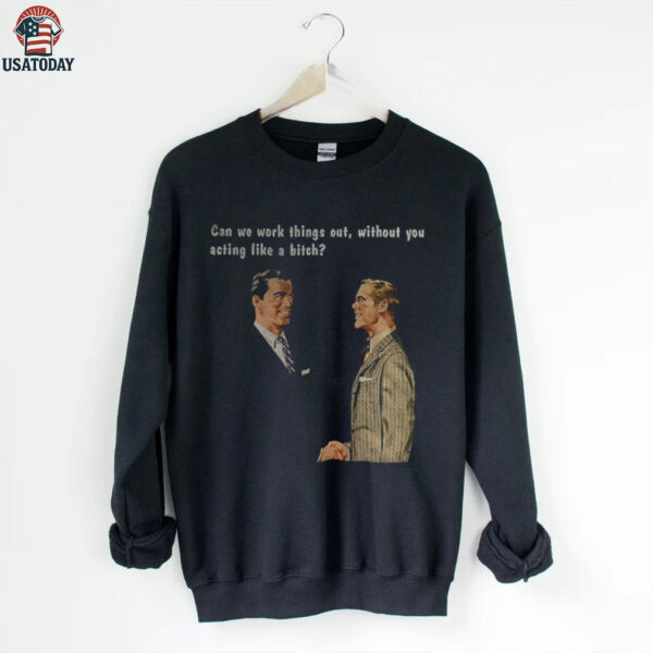 Man can we work things out without you acting like a bitch shirt
