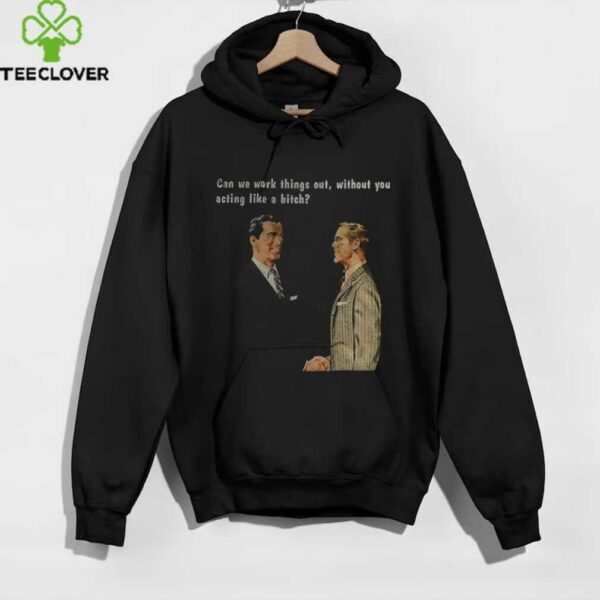 Man can we work things out without you acting like a bitch shirt
