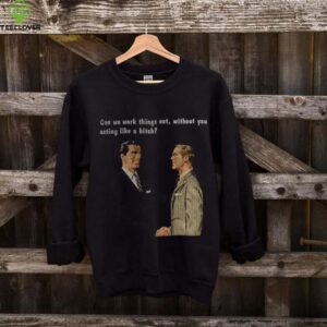 Man can we work things out without you acting like a bitch shirt