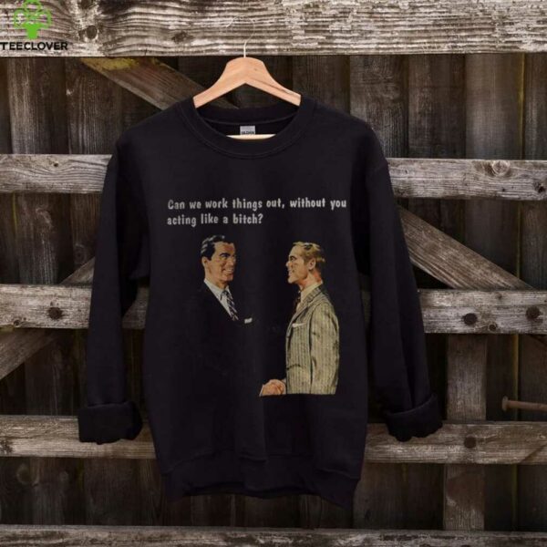 Man can we work things out without you acting like a bitch shirt