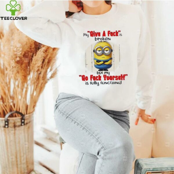 Minions my give a fucks broken but my go fuck yourself is fully functional shirt