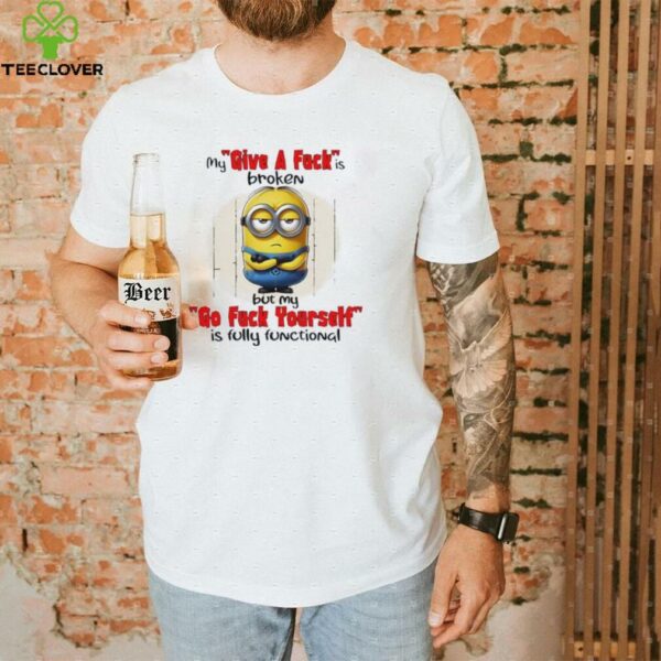 Minions my give a fucks broken but my go fuck yourself is fully functional shirt