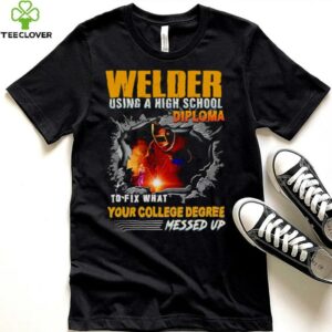 Welder using a high school diploma to fix what your college degree messed up shirt