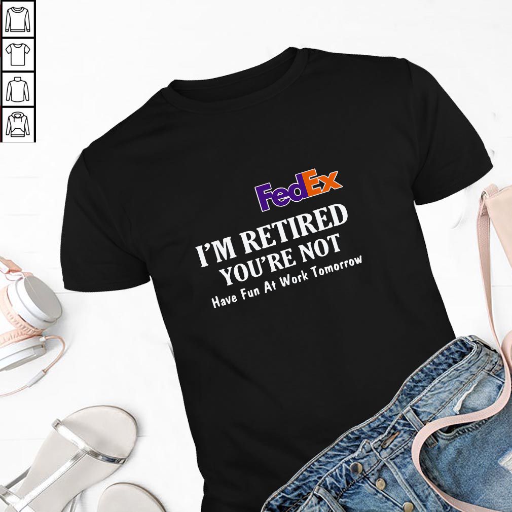 FedEx I’m retired you’re not have fun at work tomorrow hoodie, sweater, longsleeve, shirt v-neck, t-shirt