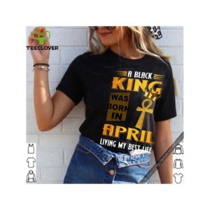 A Black King Was Born In April Living My Best Life shirt