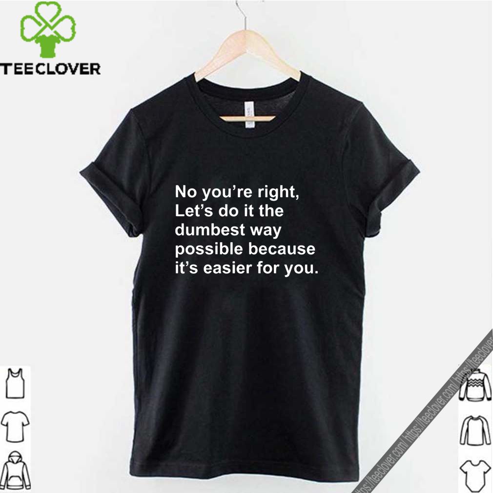 No you’re right let’s do it the dumbest way possible because it’s easier for you shirt 9 No you’re right let’s do it the dumbest way possible because it’s easier for you shirt