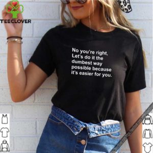 No you’re right let’s do it the dumbest way possible because it’s easier for you shirt