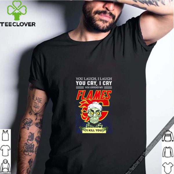 You laugh i laugh you cry i cry you offend my flames i kill you shirt