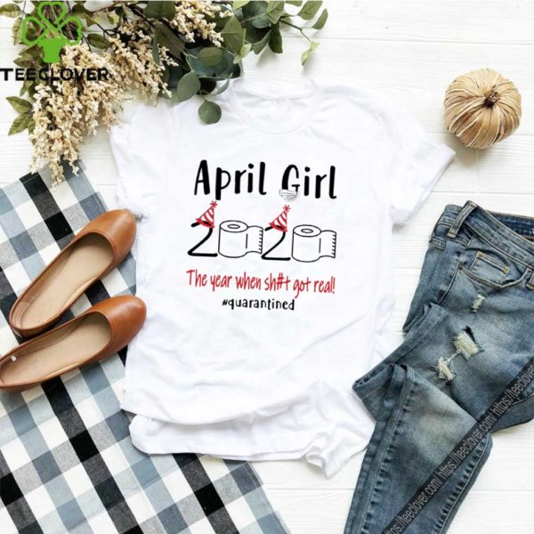 April Girl 2020 the year when shit got real Quarantined hoodie, sweater, longsleeve, shirt v-neck, t-shirt