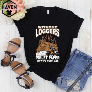 Without Loggers You Wouldn’t Have Any Toilet Paper To Wipe Your Ass Shirt