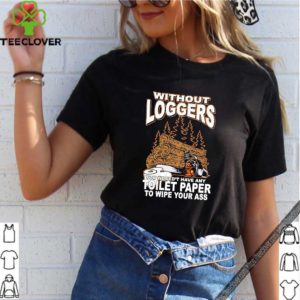 Without Loggers You Wouldn’t Have Any Toilet Paper To Wipe Your Ass Shirt