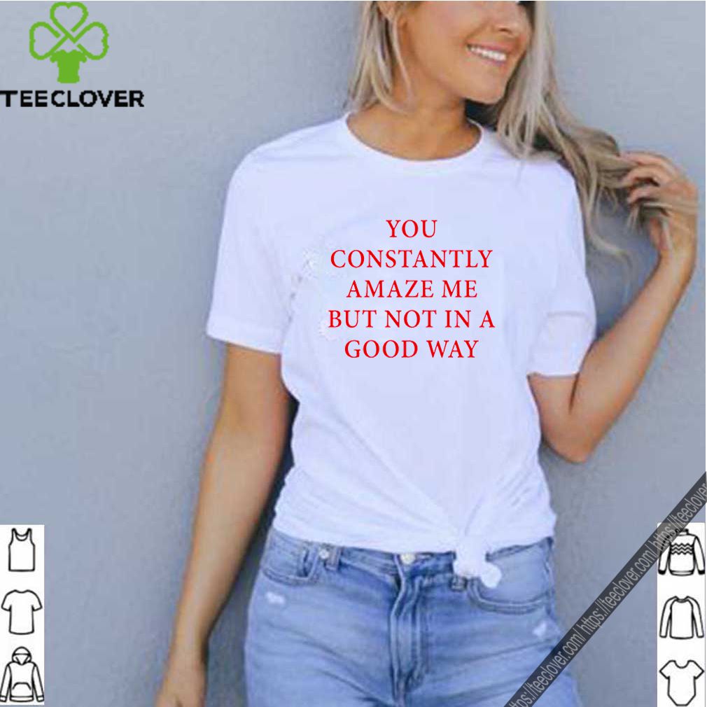 You constantly amaze me but not in a good way shirt 8 You constantly amaze me but not in a good way