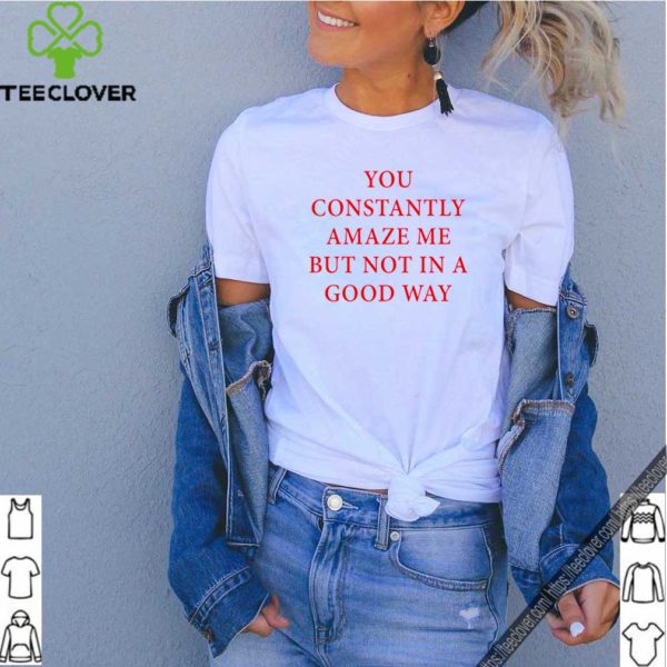 You constantly amaze me but not in a good way shirt