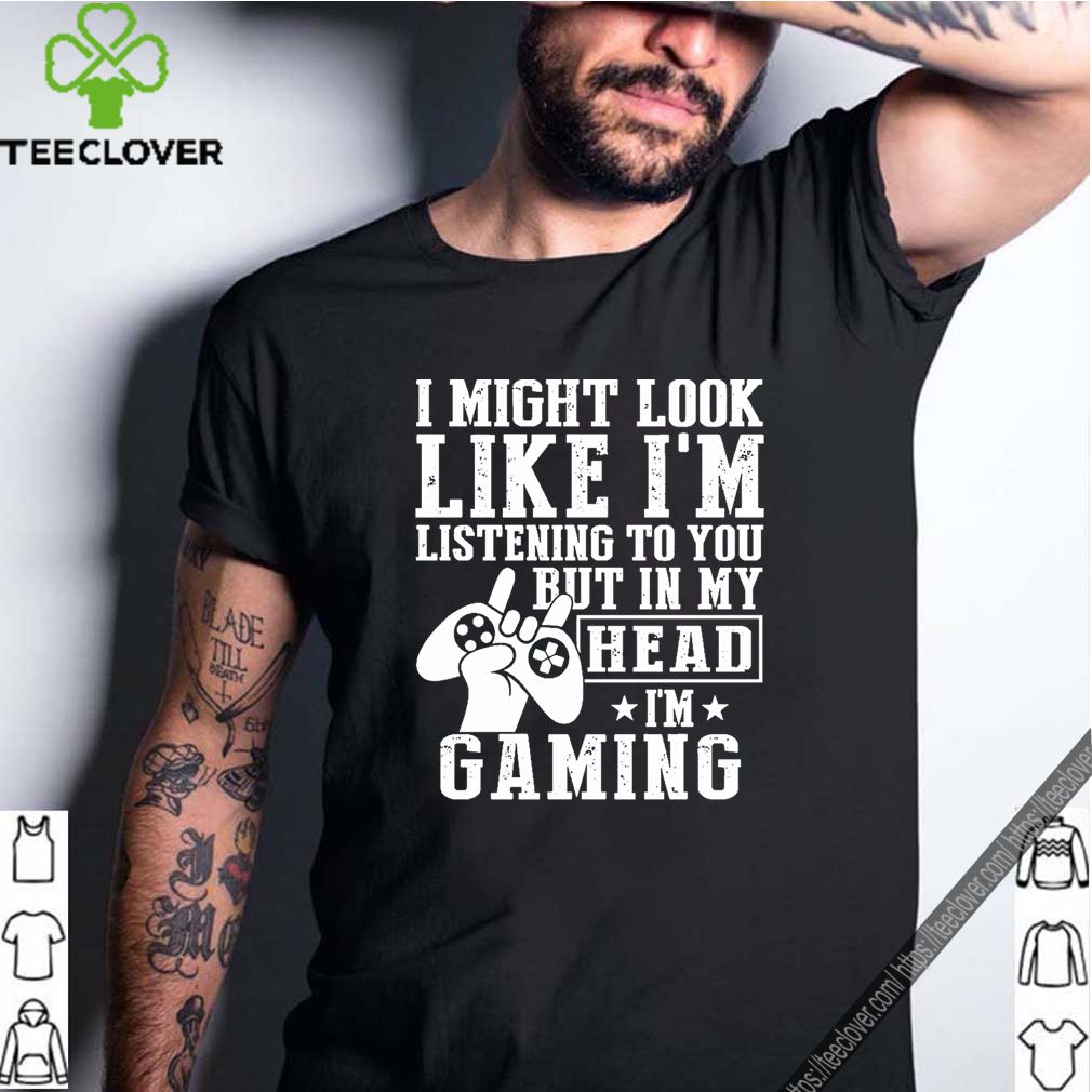 I Might Look Like I’m Listening To You But In My Head I’m Gaming Shirt 8 I Might Look Like I’m Listening To You But In My Head I’m Gaming