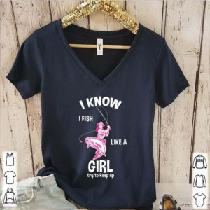 I know I Fish like a girl fun fishing gear shirt