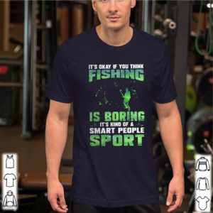 It’s okay if you think fishing is boring it’s kind of a smart people sport shirt