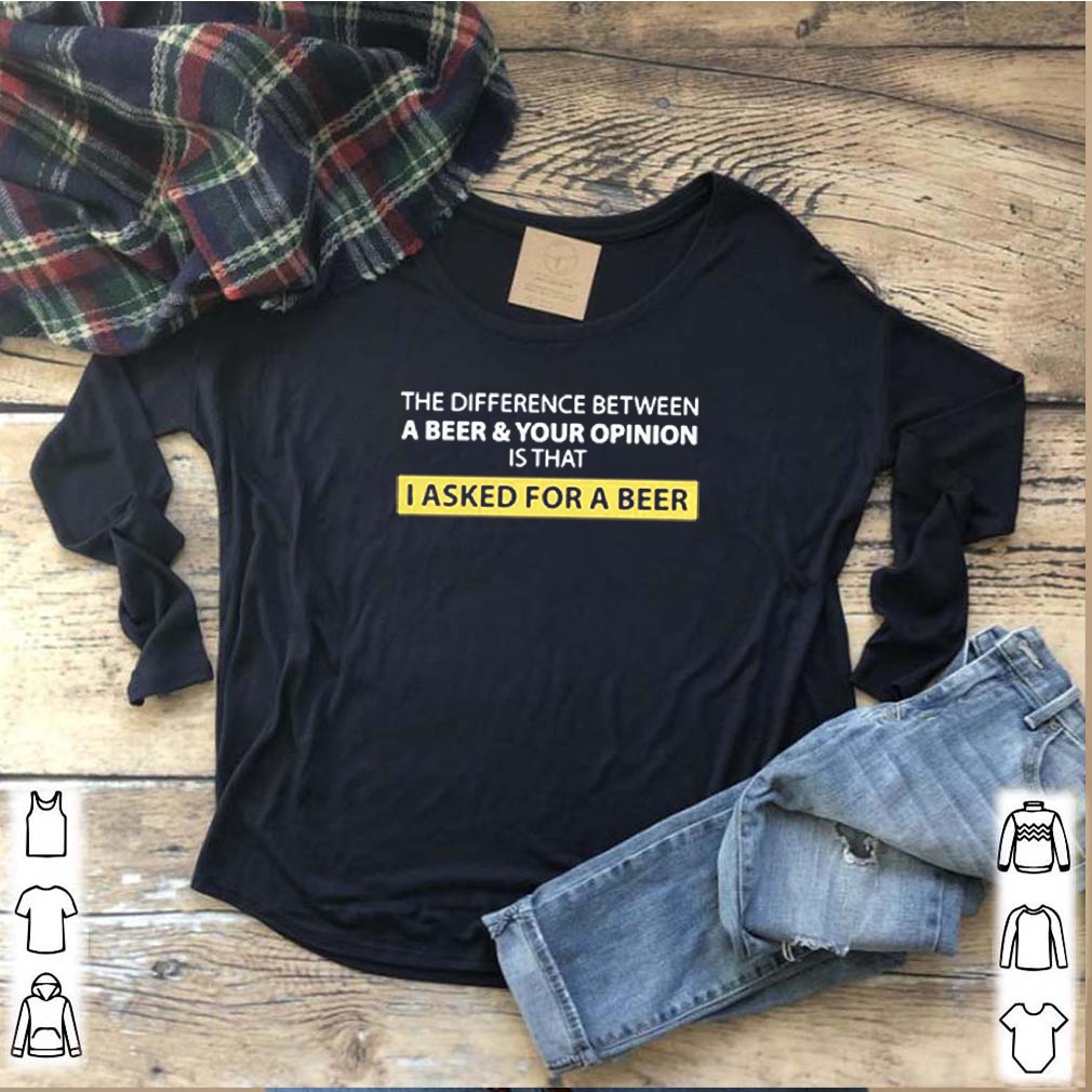 The Difference Between A Beer And Your Opinion Is That I Asked For A Beer Shirts 7 The Difference Between A Beer And Your Opinion Is That I Asked For A Beer S