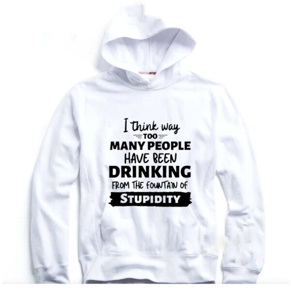 I Think Way Too Many People Have Been Drinking From The Fountain Of Stupidity hoodie, sweater, longsleeve, shirt v-neck, t-shirt