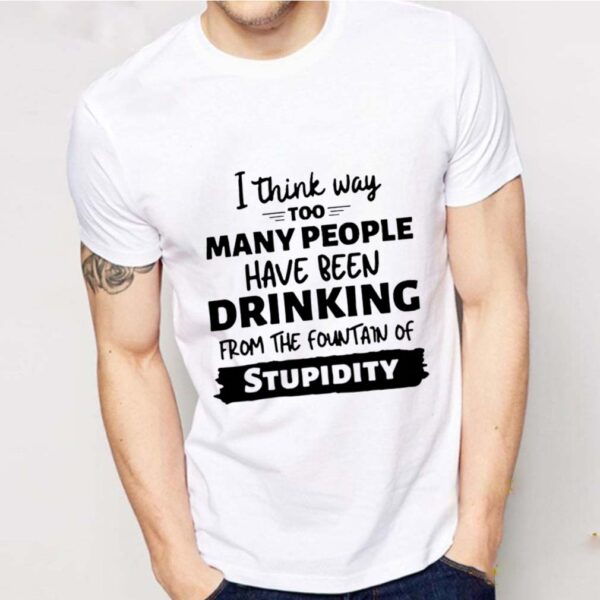 I Think Way Too Many People Have Been Drinking From The Fountain Of Stupidity hoodie, sweater, longsleeve, shirt v-neck, t-shirt