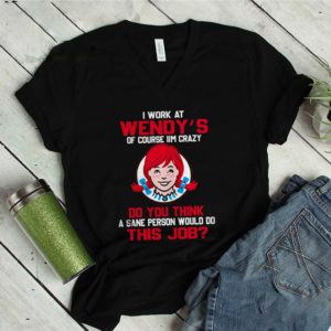 I work at Wendy’s of course I’m crazy do you think this job shirt