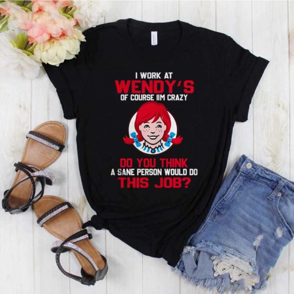 I work at Wendy’s of course I’m crazy do you think this job