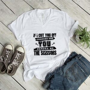 If I Cut You Off Chances Are You Handed Me The Scissors Shirt