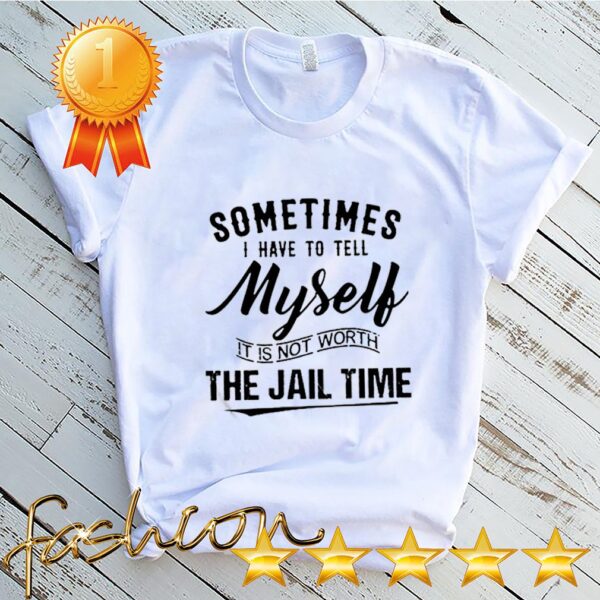 Sometimes I hate to tell myself it is not worth the jail time hoodie, sweater, longsleeve, shirt v-neck, t-shirt