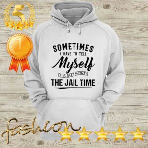 Sometimes I hate to tell myself it is not worth the jail time hoodie, sweater, longsleeve, shirt v-neck, t-shirt