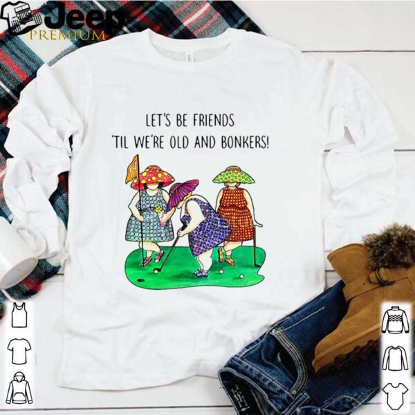 Golf Let’s be Friends Til We’re Old And Bonkers hoodie, sweater, longsleeve, shirt v-neck, t-shirt