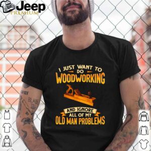 I just want to do woodworking and ignore all of my old man problems shirt