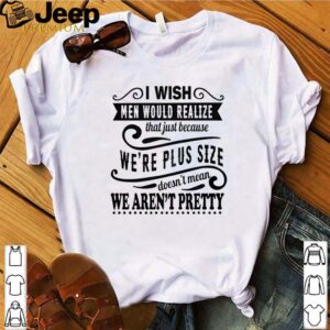 I wish men would realize that just because we’re plus size shirt