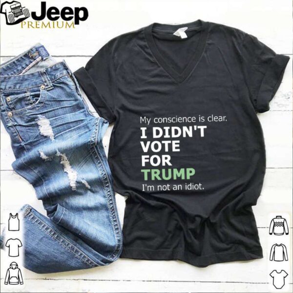 My Conscience Is Clear I Didnt Vote For Trump Im Not An Idiot hoodie, sweater, longsleeve, shirt v-neck, t-shirt