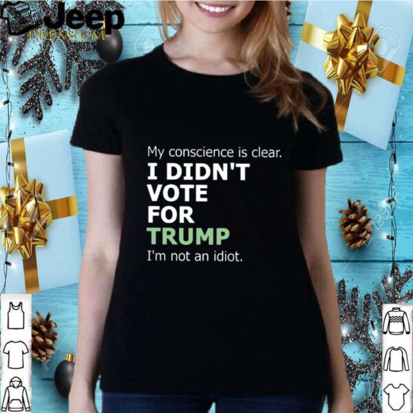 My Conscience Is Clear I Didnt Vote For Trump Im Not An Idiot hoodie, sweater, longsleeve, shirt v-neck, t-shirt