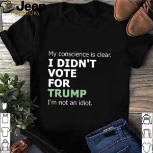 My Conscience Is Clear I Didnt Vote For Trump Im Not An Idiot hoodie, sweater, longsleeve, shirt v-neck, t-shirt