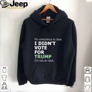 My Conscience Is Clear I Didnt Vote For Trump Im Not An Idiot hoodie, sweater, longsleeve, shirt v-neck, t-shirt