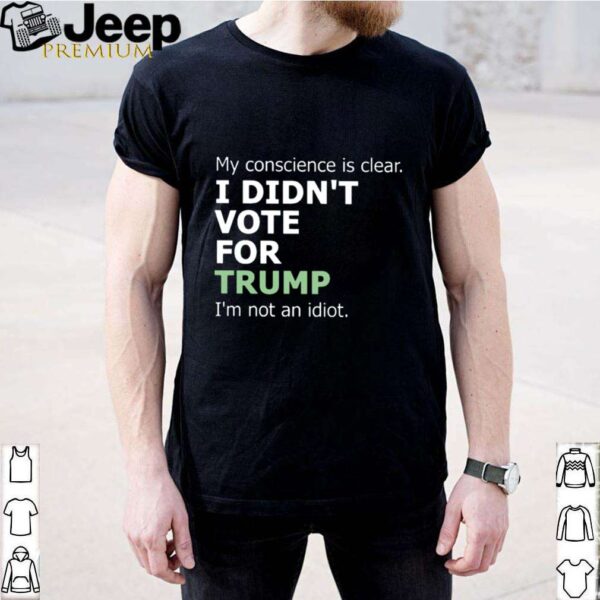 My Conscience Is Clear I Didnt Vote For Trump Im Not An Idiot hoodie, sweater, longsleeve, shirt v-neck, t-shirt