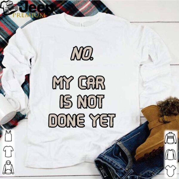 No. My Car Is Not Done Yet hoodie, sweater, longsleeve, shirt v-neck, t-shirt