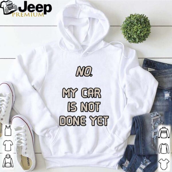 No. My Car Is Not Done Yet hoodie, sweater, longsleeve, shirt v-neck, t-shirt