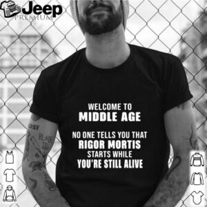 Welcome To Middle Age No One Tells You That Rigor Mortis Starts While Youre Still Alive shirt