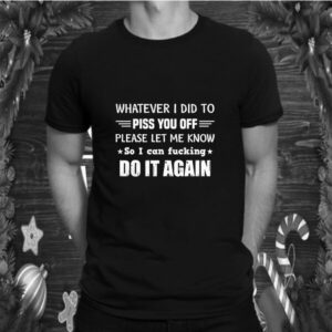 Whatever I Did To Piss You Off Please Let Me Know So I Can shirt 4