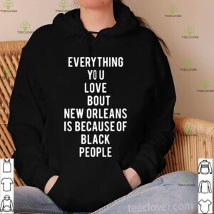 Everything you love about new orleans is because of black people hoodie, sweater, longsleeve, shirt v-neck, t-shirt