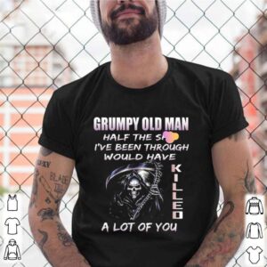 Grumpy Old Man Half The Shit Ive Been Through Would Have Kijjed A Lot Of You shirt