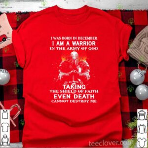 I Was Born In December I Am A Warrior In The Army Of God Taking The Shield Of Faith Even Death Cannot Destroy Me shirt