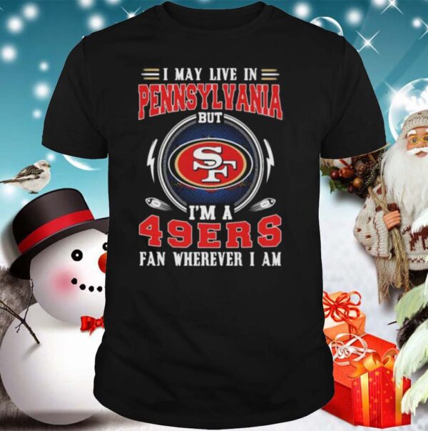 I may live in pennsylvania but im a san francisco 49ers fan wherever i am hoodie, sweater, longsleeve, shirt v-neck, t-shirt