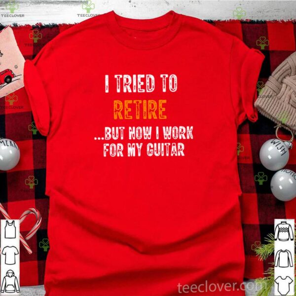 I tried to retire but now I work for my guitar hoodie, sweater, longsleeve, shirt v-neck, t-shirt