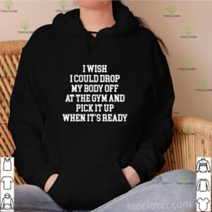 I wish I could drop my body off at the gym and pick it up when it’s ready shirt