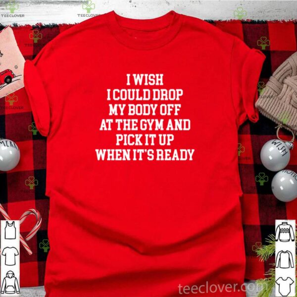 I wish I could drop my body off at the gym and pick it up when it’s ready shirt