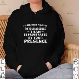 I’d rather adjust to your absence than be frustrated by your presence shirt