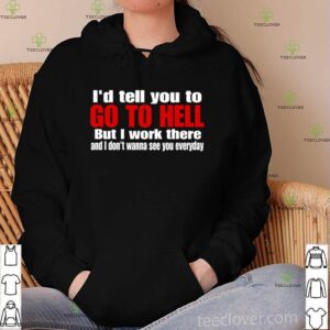 I’d tell you to go to hell but I work there and I don’t wanna see you everyday shirt