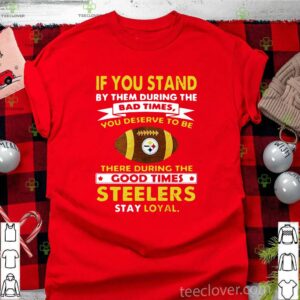 If you stand by them during the bad times you deserve to be there during the good times Pittsburgh Steelers stay loyal shirt